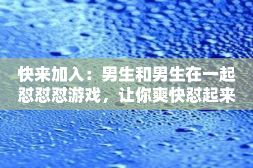快来加入：男生和男生在一起怼怼怼游戏，让你爽快怼起来