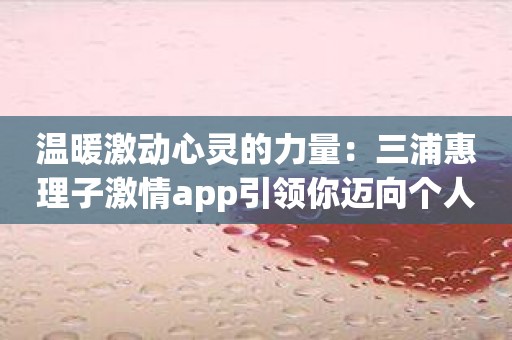 温暖激动心灵的力量：三浦惠理子激情app引领你迈向个人突破