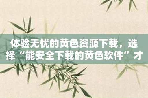 体验无忧的黄色资源下载，选择“能安全下载的黄色软件”才放心！