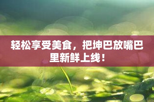 轻松享受美食，把坤巴放嘴巴里新鲜上线！