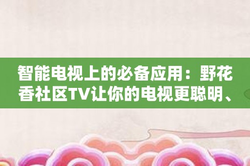 智能电视上的必备应用：野花香社区TV让你的电视更聪明、更有趣