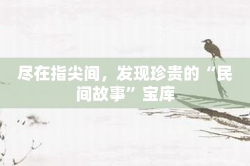 尽在指尖间，发现珍贵的“民间故事”宝库