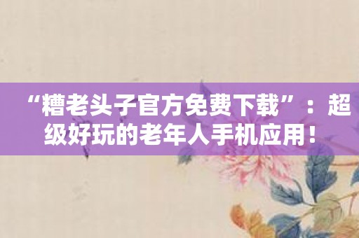 “糟老头子官方免费下载”：超级好玩的老年人手机应用！