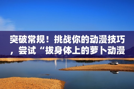 突破常规！挑战你的动漫技巧，尝试“拔身体上的萝卜动漫”！