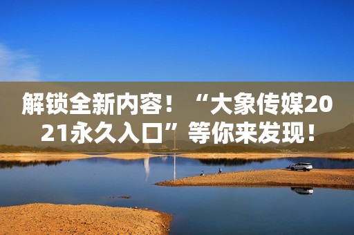 解锁全新内容！“大象传媒2021永久入口”等你来发现！