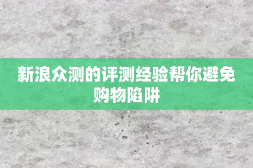 新浪众测的评测经验帮你避免购物陷阱