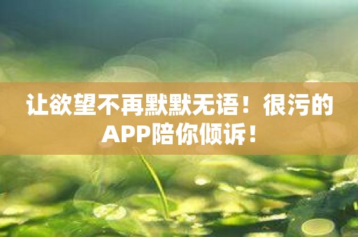 让欲望不再默默无语！很污的APP陪你倾诉！