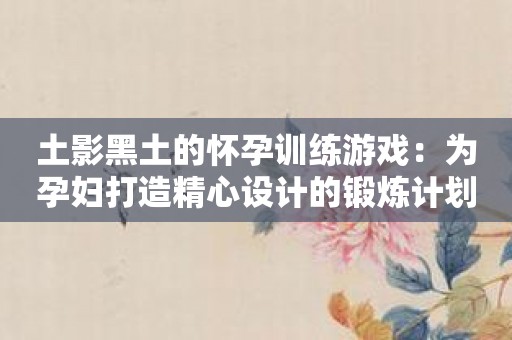 土影黑土的怀孕训练游戏：为孕妇打造精心设计的锻炼计划！