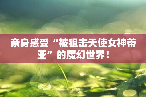 亲身感受“被狙击天使女神蒂亚”的魔幻世界！