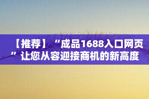 【推荐】“成品1688入口网页”让您从容迎接商机的新高度！