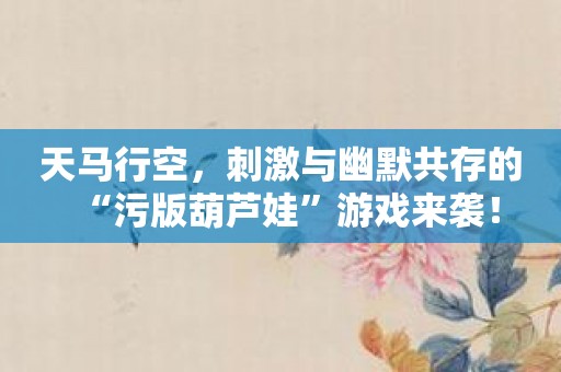 天马行空，刺激与幽默共存的“污版葫芦娃”游戏来袭！