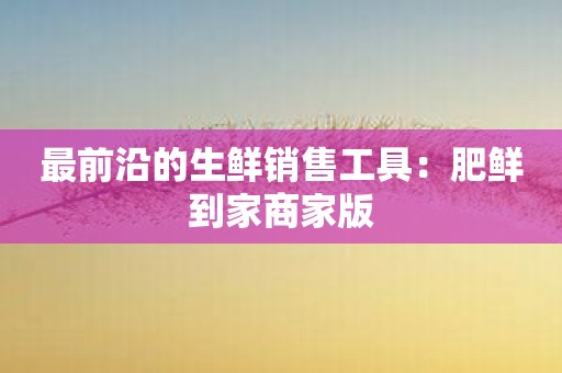 最前沿的生鲜销售工具：肥鲜到家商家版