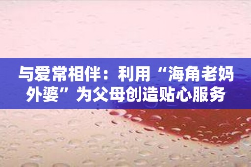 与爱常相伴：利用“海角老妈外婆”为父母创造贴心服务