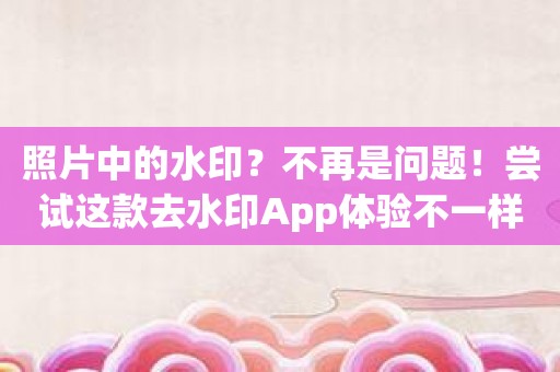 照片中的水印？不再是问题！尝试这款去水印App体验不一样的摄影之旅！