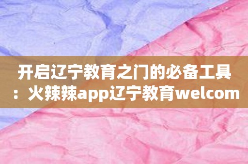 开启辽宁教育之门的必备工具：火辣辣app辽宁教育welcome大全推荐