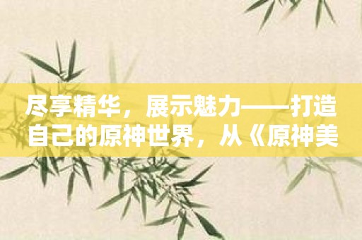 尽享精华，展示魅力——打造自己的原神世界，从《原神美图去布料雷电将军乳液》开始！
