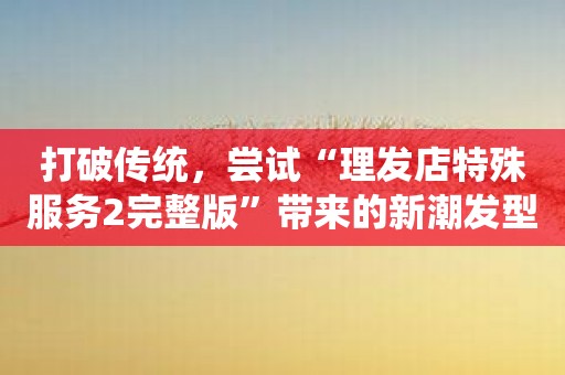 打破传统，尝试“理发店特殊服务2完整版”带来的新潮发型！
