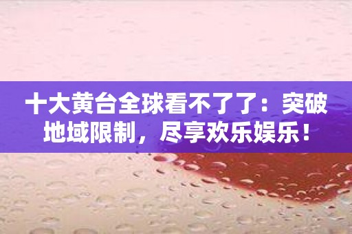 十大黄台全球看不了了：突破地域限制，尽享欢乐娱乐！
