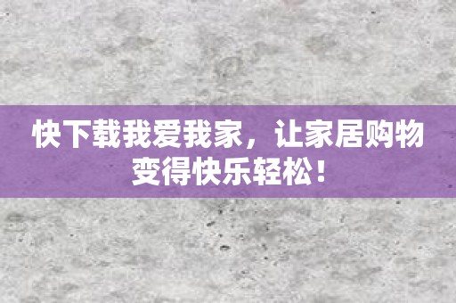 快下载我爱我家，让家居购物变得快乐轻松！