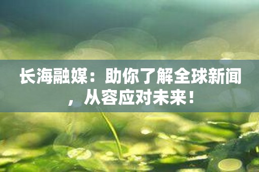 长海融媒：助你了解全球新闻，从容应对未来！