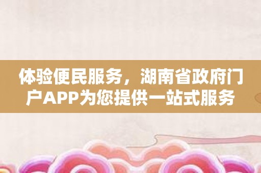 体验便民服务，湖南省政府门户APP为您提供一站式服务