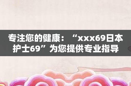 专注您的健康：“xxx69日本护士69”为您提供专业指导