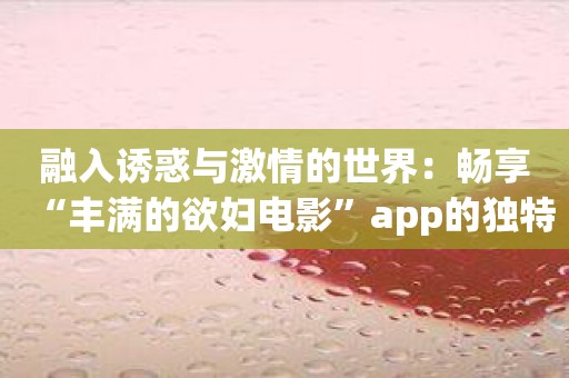 融入诱惑与激情的世界：畅享“丰满的欲妇电影”app的独特魅力！