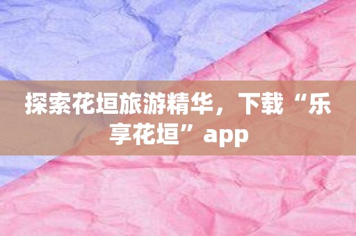 探索花垣旅游精华，下载“乐享花垣”app