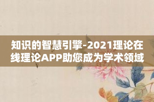 知识的智慧引擎-2021理论在线理论APP助您成为学术领域的行家