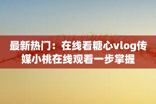 最新热门：在线看糖心vlog传媒小桃在线观看一步掌握