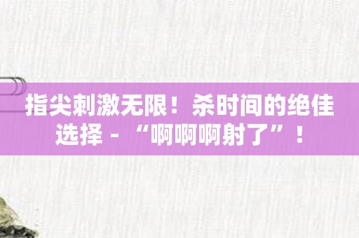 指尖刺激无限！杀时间的绝佳选择 - “啊啊啊射了”！